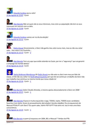 BARRETO ©
219
Eduardo Cardoso pq eu voto!
27 de Agosto às 12:07 · Curtir
Alan Barreto Não sei quais são os seus interesses, mas creio q a população não tem os seus
interesses em comum com os dela.
27 de Agosto às 12:09 · Curtir
Eduardo Cardoso vamos ver no dia da eleição!
27 de Agosto às 12:12 · Curtir
Pedro Araujo Sinceramente, o Darci não ganha meu voto nunca mais, mas eu não vou votar
nele... Vou votar é no Coutinho...
27 de Agosto às 12:13 · Curtir · 2
Alan Barreto Tem uns aqui que estão votando no Couto, por ter a "segurança" que vai garantir
o emprego da mamãe dele(a) '
27 de Agosto às 12:14 · Curtir
Teelry Anderson Mendonzza Ah Pedro Araujo eu não voto nu darci nem mas pra lider de
classe, e tmb não vou voltar no Perfil-Oficial Coutinho por que ele vai continuar o trabalho do Darci não
que trabalho mas continua na mesma merda que nossa cidade ta!
27 de Agosto às 12:16 · Curtir · 1
Alan Barreto Sobre Cláudio Almeida, o mesmo apoiou descaradamente o Darci em 2008 '
27 de Agosto às 12:17 · Curtir · 1
Alan Barreto O povo é muito esquecido e cego, TODOS, repito, TODOS esses candidatos
favoritos à ser eleito, foram (e provavelmente são) aliados! Acorda cidadãos! Ou já esqueceram de
Massud PTB & PT com Darci? Ou quem sabe, Valmir PDT & PT? Fala sério né. Isso é mais uma falsa
concorrência.
27 de Agosto às 12:23 · Curtir · 1
Alan Barreto o quem já esqueceu em 2004, BEL e Massud ? 'Ambos do PTB.
 