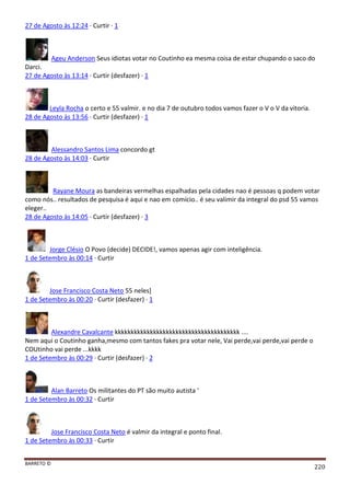 BARRETO ©
220
27 de Agosto às 12:24 · Curtir · 1
Ageu Anderson Seus idiotas votar no Coutinho ea mesma coisa de estar chupando o saco do
Darci.
27 de Agosto às 13:14 · Curtir (desfazer) · 1
Leyla Rocha o certo e 55 valmir. e no dia 7 de outubro todos vamos fazer o V o V da vitoria.
28 de Agosto às 13:56 · Curtir (desfazer) · 1
Alessandro Santos Lima concordo gt
28 de Agosto às 14:03 · Curtir
Rayane Moura as bandeiras vermelhas espalhadas pela cidades nao é pessoas q podem votar
como nós.. resultados de pesquisa é aqui e nao em comício.. é seu valimir da integral do psd 55 vamos
eleger..
28 de Agosto às 14:05 · Curtir (desfazer) · 3
Jorge Clésio O Povo (decide) DECIDE!, vamos apenas agir com inteligência.
1 de Setembro às 00:14 · Curtir
Jose Francisco Costa Neto 55 neles]
1 de Setembro às 00:20 · Curtir (desfazer) · 1
Alexandre Cavalcante kkkkkkkkkkkkkkkkkkkkkkkkkkkkkkkkkkkkkkk ....
Nem aqui o Coutinho ganha,mesmo com tantos fakes pra votar nele, Vai perde,vai perde,vai perde o
COUtinho vai perde ...kkkk
1 de Setembro às 00:29 · Curtir (desfazer) · 2
Alan Barreto Os militantes do PT são muito autista '
1 de Setembro às 00:32 · Curtir
Jose Francisco Costa Neto é valmir da integral e ponto final.
1 de Setembro às 00:33 · Curtir
 