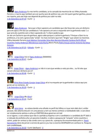 BARRETO ©
221
Ageu Anderson Eu nao tenho candidato, so to cansado da mesmice de vcs ViNny Azevedo
Parreira. e nao to aqui tambem pra ser pucha saco de politico nao, pra min quem ganhar ganhou, pouco
me inporta, pois ate hoje nao dependi de politico pra subir na vida.
1 de Setembro às 07:10 · Curtir · 1
Ageu Anderson Sera que o Darci apoiaria um candidato que não fosse dar uma um dinheiro
para ele apos o fim da sua candidatura ? ele apoiaria um zero a esquerda sem ta ganhando nada ?, o
que seria do coutinho sem o Darci apoiando ele ? o Darci poderia apo
iar ate um Cachorro que ele ganhava, agora sabe porque o cachorro ganharia ? Porque o Darci ta na
prefeitura, e ta com a grana toda "ainda". Eo mais incrivel e que tem "Arigós" que votam na mesmice.
ViNny Azevedo Parreira,José Adelson Fernandes Silva,Alan Barreto,Eduardo Cardoso,Perfil-Oficial
Coutinho,Teelry Anderson Mendonzza,Leyla Rocha,Maria Paula,Pedro Araujo,Jaimes Antonio Da Silvaz
Antonio
1 de Setembro às 07:25 · Editado · Curtir · 1
Jorge Clésio Isso aí Ageu Anderson (kkkkkkkk)
1 de Setembro às 09:47 · Curtir
Jorge Clésio ...Ageu Anderson vc não é o cara que vendeu o voto pra eles... ou foi eles que
vieram oferecer dinheiro pra ti?
1 de Setembro às 09:48 · Curtir · 1
Aline Alves Estado Carajas Jorge Clésio vê ai na enquete qm ta ganhando e coloca aqui pra
gente ver os números...0/
1 de Setembro às 20:20 · Curtir · 1
Jorge Clésio Blz Aline!
1 de Setembro às 20:24 · Curtir
Jairo Ueno eu estava dando uma olhada no perfil do ViNny e vi que nem daki ele é. então
pessoal, não adianta discutir cm uma pessoa q nem ao menos conhece a realidadede daki. o cara deve
ser simplesmente petista e acha q o PARTIDO deve governar em tod
os os lugares. o cara eskece que não é o partido q importa e sim o candidato e o candidato do PT daki é
o indicado do prefeito q fez um pessimo trabalho. e sobre a pesquisa de "empate" entre coutinho e
valmir, pode ter certeza q não condiz com o q o povo diz. a pesquisa foi encomendada pelo sr. Flavio
Sacramento dono do jornal o correio do pará e q eu tive o enorme DESPRAZER em conhece-lo. Pesquisa
sem credibilidade.
1 de Setembro às 20:50 · Curtir (desfazer) · 3
 
