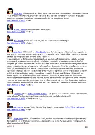 BARRETO ©
222
Jairo Ueno mas hoje meu caro Vinny a história é diferente. o dinheiro não foi usado cm deveria
ser. e antes de ser candidato, sou eleitor e cidadão daki, por isso. percebi q vc é um cara de poucos
argumento e muita arrogancia. eu esperava vc defender tua posição.que pena...
2 de Setembro às 00:03 · Curtir
Marcel Campos Coutinho é com U e não com L
2 de Setembro às 01:54 · Curtir · 2
Alan Barreto Com "U" ou com "L" , não me passa nenhuma confiança '
2 de Setembro às 01:58 · Curtir · 1
Jairo Ueno kkkkkkkkkk boa Alan Barreto! a verdade é q o povo está cansado de propostas q
nunca serão cumpridas. o q eu posso dizer é q o q o vereador tem q fazer é cobrar, fiscalizar e requerer.
é tudo q ele tem q fazer. se o prefeito rouba é pq os v
ereadores dixam. prefeito nenhum rouba sozinho. e qando o prefeito qer mostrar trabalho akeles q
seriam oposição na maioria empedirão do trabalho ser executado. propostas, meu caro todos farão.
cumprir é q é o dificil. no entanto eu te falo uma coisa: eu levanto a bandeira da qualificação de mão de
obra, e cursos tecnicos gratuitos para os melhores alunos de escola publica já q a região em q moramos
sobra vagas em determinadas areas e é preciso trazer profissionais de outros estados. tenho uma
agencia de empregos a 5 anos e trabalho de forma voluntaria e por isso sei das dificuldades e isso é um
projeto a ser cumprido com ou sem mandato de vereador. defendo a bandeira da cultura, pois sou
musico e junto com outros amigos estamos montando uma associação de musicos e buscaremos
beneficios pra esa classe entre outros projetos. espero ter respondido a tua pergunta. ahh e tem mais,
vc me parece ser um cara bem instruido e sei q vc não é cego. dá pra ver a falta de estrutura da cidade
comparando com a grana q entra. pense bem meu caro. fike de boa! acredito q vc deve ser gente boa
2 de Setembro às 02:25 · Curtir · 1
Jairo Ueno o seu Valter Desiderio Barreto, é um grande conhecedor da politica local e sabe do
estou falando, ViNni. pergunte a ele se está satisfeito cm a atual adiministração???
2 de Setembro às 02:27 · Curtir (desfazer) · 1
Alan Barreto Jeanny Cristina Figueira Silva, Jorge inclusive apoia o Eu Sou Valmir da Integral .
2 de Setembro às 02:50 · Curtir
Jorge Clésio Jeanny Cristina Figueira Silva, quando essa enquete foi criada a situação era essa,
daí mudaram por problemas documentais... assim aconteceu com o Rui que sua vice foi impuguinada.
não sou novato aqui não viu.
 
