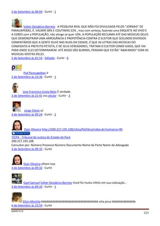 BARRETO ©
223
2 de Setembro às 04:04 · Curtir · 1
Valter Desiderio Barreto A PESQUISA REAL QUE NÃO FOI DIVULGADA PELOS "JORNAIS" DE
PARAUAPEBAS, É: VALMIR 38% E COUTINHO 22% , mas com certeza, fazendo uma ENQUETE AO VIVO E
A CORES com a POPULAÇÃO, não atinge se quer 10%. A POPULAÇÃO RECLAMA ATÉ DAS MÚSICAS DELES
QUE DEMONSTRAM UMA ARROGÂNCIA E PREPOTÊNCIA CONTRA O ELEITOR QUE SEGUNDO DIVERSOS
COMENTÁRIOS QUE A GENTE OUVE NAS RUAS DA CIDADE, É QUE AS LETRAS DAS MÚSICAS DO
CANDIDATO A PREFEITO PETISTA, E DE SEUS VEREADORES, TRATAM O ELEITOR COMO GADO, QUE VAI
PARA ONDE ELES DETERMINAREM. ATÉ NISSO SÃO BURROS, PENSAM QUE ESTÃO "ABAFANDO" COM AS
MÚSICAS IDIOTAS DELES.
5 de Setembro às 01:53 · Editado · Curtir · 6
Psd Parauapebas V
2 de Setembro às 16:36 · Curtir · 1
Jose Francisco Costa Neto É verdade.
2 de Setembro às 21:41 via celular · Curtir · 3
Jorge Clésio o/
3 de Setembro às 09:24 · Curtir · 2
Djair Oliveira http://200.217.195.108/LibraJPA/libra/index.do?comarca=40
TJEPA - Tribunal de Justiça do Estado do Pará
200.217.195.108
Consultar por: Número Processo Número Documento Nome da Parte Nome do Advogado
3 de Setembro às 09:32 · Curtir
Djair Oliveira olhem isso
3 de Setembro às 09:32 · Curtir
Gael Samuel Valter Desiderio Barreto Você foi muito infeliz em sua colocação...
3 de Setembro às 09:33 · Curtir · 1
Elton Montila kkkkkkkkkkkkkkkkkkkkkkkkkkkkkkkkkkkkkkk eita jesus kkkkkkkkkkkkkkkk
4 de Setembro às 23:59 · Curtir
 