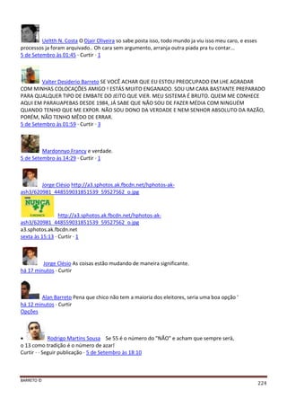 BARRETO ©
224
Ueltth N. Costa O Djair Oliveira so sabe posta isso, todo mundo ja viu isso meu caro, e esses
processos ja foram arquivado.. Oh cara sem argumento, arranja outra piada pra tu contar...
5 de Setembro às 01:45 · Curtir · 1
Valter Desiderio Barreto SE VOCÊ ACHAR QUE EU ESTOU PREOCUPADO EM LHE AGRADAR
COM MINHAS COLOCAÇÕES AMIGO ! ESTÁS MUITO ENGANADO. SOU UM CARA BASTANTE PREPARADO
PARA QUALQUER TIPO DE EMBATE DO JEITO QUE VIER. MEU SISTEMA É BRUTO. QUEM ME CONHECE
AQUI EM PARAUAPEBAS DESDE 1984, JÁ SABE QUE NÃO SOU DE FAZER MÉDIA COM NINGUÉM
QUANDO TENHO QUE ME EXPOR. NÃO SOU DONO DA VERDADE E NEM SENHOR ABSOLUTO DA RAZÃO,
PORÉM, NÃO TENHO MÊDO DE ERRAR.
5 de Setembro às 01:59 · Curtir · 3
Mardonnyo Francy e verdade.
5 de Setembro às 14:29 · Curtir · 1
Jorge Clésio http://a3.sphotos.ak.fbcdn.net/hphotos-ak-
ash3/620981_448559031851539_59527562_o.jpg
http://a3.sphotos.ak.fbcdn.net/hphotos-ak-
ash3/620981_448559031851539_59527562_o.jpg
a3.sphotos.ak.fbcdn.net
sexta às 15:13 · Curtir · 1
Jorge Clésio As coisas estão mudando de maneira significante.
há 17 minutos · Curtir
Alan Barreto Pena que chico não tem a maioria dos eleitores, seria uma boa opção '
há 12 minutos · Curtir
Opções
 Rodrigo Martins Sousa Se 55 é o número do "NÃO" e acham que sempre será,
o 13 como tradição é o número de azar!
Curtir · · Seguir publicação · 5 de Setembro às 18:10
 