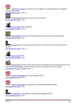 BARRETO ©
225
Chocolat Parauapebas vcs vão ter que mim engolir eu ouvi ele dizendo ao vivo na globo o
mestre dos gramados
5 de Setembro às 18:16 · Curtir · 1
Ezequiel Paixão nãozista essa é boa rsrsrsrsrsrrsrsrsrsrsr
5 de Setembro às 18:19 · Curtir
Garys Linneker NEM 13 , NEM 55!
5 de Setembro às 18:33 · Curtir · 1
Weliton Nogueira vamos de 13 de novo porque em time que dar certo não se meche
5 de Setembro às 18:53 · Curtir
Alan Barreto Por isso mesmo que vamos mexer. Em time que só faz merda, chamamos os
reservas '
5 de Setembro às 19:08 · Curtir · 3
Garys Linneker KKKK
5 de Setembro às 19:49 · Curtir
Olimpio Oliveira O Psd ja existia antes das eleiçoes da divisão enta esse negocio de dizer q 55 e
o numero do nao.tem nada a ver!!pois estamos votado e para prefeito e nao para a divisão
5 de Setembro às 23:51 · Editado · Curtir · 1
Chocolat Parauapebas o 55 e base do governo do PT
5 de Setembro às 23:49 · Curtir
Chocolat Parauapebas e ta coligado com o PSDB do governador do estado
5 de Setembro às 23:50 · Curtir
Alan Barreto o mesmo PSDB de Faisal, que está coligado com o PT.
5 de Setembro às 23:50 · Curtir
 