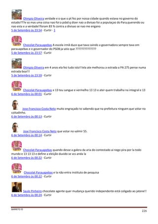 BARRETO ©
226
Olimpio Oliveira verdade e o que o pt fez por nossa cidade quando estava no governo do
estado???e so mas uma coisa nao foi o psbd q dizer nao a divisao foi a populaçao do Para,querendo ou
nao esta e a verdade!!foram 83 % contra a divisao se nao me engano
5 de Setembro às 23:54 · Curtir · 1
Chocolat Parauapebas A escola irmã duce que tava caindo a governadora sempre tava em
parauapebas e o governador do PSDB ja veio que ??????????????
5 de Setembro às 23:57 · Curtir
Olimpio Oliveira em 4 anos ela fez tudo isto!!!ela ate melhorou a estrada a PA 275 pense numa
estrada boa!!!
5 de Setembro às 23:59 · Curtir
Chocolat Parauapebas e 13 teu sangue e vermelho 13 13 e ater quem trabalha na integral e 13
6 de Setembro às 00:01 · Curtir
Jose Francisco Costa Neto muito engraçado to sabendo que na prefeitura ninguen que votar no
coitadinho.
6 de Setembro às 00:13 · Curtir
Jose Francisco Costa Neto que votar no valmir 55.
6 de Setembro às 00:14 · Curtir
Chocolat Parauapebas quando desse a galera da aria do contestado ai nego pira por la todo
mundo e 13 13 13 e define a eleição duvido se vcs anda la
6 de Setembro às 00:22 · Curtir
Chocolat Parauapebas e la não entra instituto de pesquisa
6 de Setembro às 00:22 · Curtir
Saulo Pinheiro chocolate agente quer mudança querido independente está coligado ao jatene!!
6 de Setembro às 00:24 · Curtir
 