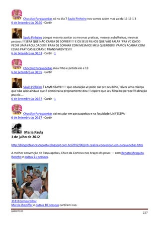 BARRETO ©
227
Chocolat Parauapebas só no dia 7 Saulo Pinheiro nos vamos saber mas vai da 13 13 1 3
6 de Setembro às 00:30 · Curtir
Saulo Pinheiro porque mesmo aceitar as mesmas praticas, mesmas robalheiras, mesmas
pessoas!!! SERÁ QUE NÃO CANSA DE SOFRER!!!! E OS SEUS FILHOS QUE VÃO FALAR ´PRA VC QNDO
PEDIR UMA FACULDADE!!!! PARA DE SONHAR COM MESMICE MEU QUERIDO!!! VAMOS ACABAR COM
ESSAS PRATICAS ILICITAS E TRANSPARENTES!!!
6 de Setembro às 00:33 · Curtir · 1
Chocolat Parauapebas meu filho e petista ele e 13
6 de Setembro às 00:35 · Curtir
Saulo Pinheiro É LAMENTAVEl!!!! que educação vc pode dar pro seu filho, talvez uma criança
que não sabe ainda o que é democracia propriamente dita!!! espero que seu filho lhe perdoe!!! abração
pra ele....
6 de Setembro às 00:37 · Curtir · 1
Chocolat Parauapebas vai estudar em parauapebas e na faculdade UNIFESSPA
6 de Setembro às 00:37 · Curtir
Maria Paula
3 de julho de 2012
http://blogdofrancescocosta.blogspot.com.br/2012/06/prb-realiza-convencao-em-parauapebas.html
A melhor convenção de Parauapebas, Chico da Cortinas nos braços do povo. — com Renato Mesquita
Ratinho e outras 21 pessoas.
31811Compartilhar
Márcia Jheniffer e outras 10 pessoas curtiram isso.
 