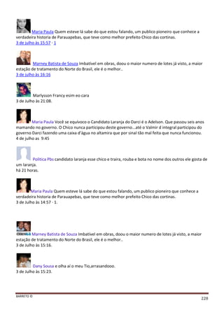 BARRETO ©
228
Maria Paula Quem esteve lá sabe do que estou falando, um publico pioneiro que conhece a
verdadeira historia de Parauapebas, que teve como melhor prefeito Chico das cortinas.
3 de julho às 15:57 · 1
Marney Batista de Souza Imbatível em obras, doou o maior numero de lotes já visto, a maior
estação de tratamento do Norte do Brasil, ele é o melhor..
3 de julho às 16:16
Marlysson Francy esim eo cara
3 de Julho às 21:08.
Maria Paula Você se equívoco o Candidato Laranja do Darci é o Adelson. Que passou seis anos
mamando no governo. O Chico nunca participou deste governo...até o Valmir d integral participou do
governo Darci fazendo uma caixa d'água no altamira que por sinal tão mal feita que nunca funcionou.
4 de julho as 9:45
Politica Pbs candidato laranja esse chico e traira, rouba e bota no nome dos outros ele gosta de
um laranja.
há 21 horas.
Maria Paula Quem esteve lá sabe do que estou falando, um publico pioneiro que conhece a
verdadeira historia de Parauapebas, que teve como melhor prefeito Chico das cortinas.
3 de Julho às 14:57 · 1.
Marney Batista de Souza Imbatível em obras, doou o maior numero de lotes já visto, a maior
estação de tratamento do Norte do Brasil, ele é o melhor..
3 de Julho às 15:16.
Dany Sousa e olha aí o meu Tio,arrasandooo.
3 de Julho às 15:23.
 