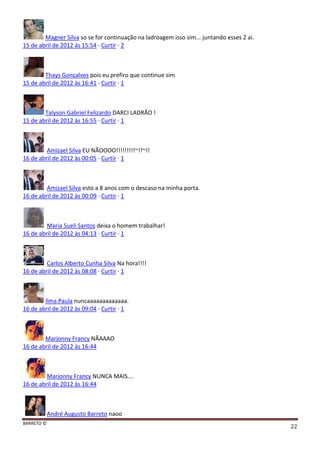 BARRETO ©
22
Magner Silva so se for continuação na ladroagem isso sim... juntando esses 2 ai.
15 de abril de 2012 às 15:54 · Curtir · 2
Thays Gonçalves pois eu prefiro que continue sim
15 de abril de 2012 às 16:41 · Curtir · 1
Talyson Gabriel Felizardo DARCI LADRÃO !
15 de abril de 2012 às 16:55 · Curtir · 1
Amizael Silva EU NÃOOOO!!!!!!!!!~!!~!!
16 de abril de 2012 às 00:05 · Curtir · 1
Amizael Silva esto a 8 anos com o descaso na minha porta.
16 de abril de 2012 às 00:09 · Curtir · 1
Maria Sueli Santos deixa o homem trabalhar!
16 de abril de 2012 às 04:13 · Curtir · 1
Carlos Alberto Cunha Silva Na hora!!!!
16 de abril de 2012 às 08:08 · Curtir · 1
Ilma Paula nuncaaaaaaaaaaaaa.
16 de abril de 2012 às 09:04 · Curtir · 1
Marjonny Francy NÃAAAO
16 de abril de 2012 às 16:44
Marjonny Francy NUNCA MAIS....
16 de abril de 2012 às 16:44
André Augusto Barreto naoo
 