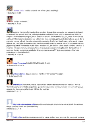 BARRETO ©
229
Goreth Sousa e isso ai chico vai em frente q deus e comtigo
4 de Julho às 16:00.
Thiago Batista  o /
4 de Julho às 16:03.
Antonio Francisco Tonhao Lembro - me bem de quando a campanha pra presidente do Brasil,
foi apresentado o nome de LULA , os burgueses ficaram horrorizados , pois na mentalidade deles um
simples e humildade metalúrgico jamais poderia fazer uma boa ADMINISTRAÇÃO , uns o chamaram de
ANALFABETO, mais uma coisa eles nao sabiam: ele tinha vontade , garra, sede de mudança queria dar o
exemplo, e o que o Brasil viveu durante os dois mandatos dele foi um Brasil novo... Acho que já esta na
hora de nos Tbm apostar-mos em quem tem boa vontade e deixar- mos de ir com os burgueses. O chico
já provou que tem vontade de mudar a cara dessa cidade, em apenas 4 anos e com somente 1 milhão e
duzentos mil reais mensais, conseguiu fazer obras que as duas administrações (Bel. 8 anos e Darci 8
anos nao fizeram com uma arrecadação 80 vezes maior e Agora??? Vc e quem decide o futuro de
parauapebas e de sua família!!!
4 de Julho às 18:07 · 4.
Jardel Fernandes SIGA EM FRENTE IRMAO CHICO!
10 de Julho às 20:23 · 2.
Vivianne Galeno Deus te abençoe Tio Chico! Um Grande Vencedor!
12 de Julho às 23:13.
Maria Paula Tentaram para-lo, trocaram até o nome do loteamento que ele havia dado o
"Cortinão", compraram todos os politiocs que o dinheio poderia compra, mais ele não sem entregou, e
resurge das cinzas como a Fenix, ele é Chico das cortinas.
sábado às 23:31 · 2.
Aldo Jose Barbosa Decarvalho essi ai tem um passado limpo conheco a tarjetoria deli a muito
tempo conheco o filho deli o marden dedy
sábado às 23:17 · 3.
Politica Pbs candidato laranja esse chico e traira, rouba e bota no nome dos outros ele gosta de
 