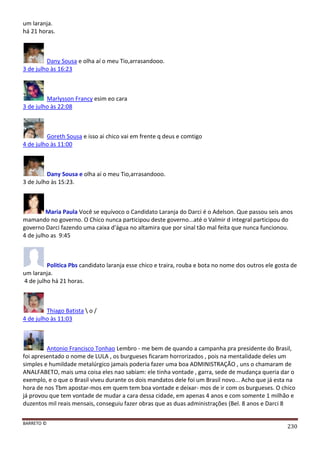 BARRETO ©
230
um laranja.
há 21 horas.
Dany Sousa e olha aí o meu Tio,arrasandooo.
3 de julho às 16:23
Marlysson Francy esim eo cara
3 de julho às 22:08
Goreth Sousa e isso ai chico vai em frente q deus e comtigo
4 de julho às 11:00
Dany Sousa e olha aí o meu Tio,arrasandooo.
3 de Julho às 15:23.
Maria Paula Você se equívoco o Candidato Laranja do Darci é o Adelson. Que passou seis anos
mamando no governo. O Chico nunca participou deste governo...até o Valmir d integral participou do
governo Darci fazendo uma caixa d'água no altamira que por sinal tão mal feita que nunca funcionou.
4 de julho as 9:45
Politica Pbs candidato laranja esse chico e traira, rouba e bota no nome dos outros ele gosta de
um laranja.
4 de julho há 21 horas.
Thiago Batista  o /
4 de julho às 11:03
Antonio Francisco Tonhao Lembro - me bem de quando a campanha pra presidente do Brasil,
foi apresentado o nome de LULA , os burgueses ficaram horrorizados , pois na mentalidade deles um
simples e humildade metalúrgico jamais poderia fazer uma boa ADMINISTRAÇÃO , uns o chamaram de
ANALFABETO, mais uma coisa eles nao sabiam: ele tinha vontade , garra, sede de mudança queria dar o
exemplo, e o que o Brasil viveu durante os dois mandatos dele foi um Brasil novo... Acho que já esta na
hora de nos Tbm apostar-mos em quem tem boa vontade e deixar- mos de ir com os burgueses. O chico
já provou que tem vontade de mudar a cara dessa cidade, em apenas 4 anos e com somente 1 milhão e
duzentos mil reais mensais, conseguiu fazer obras que as duas administrações (Bel. 8 anos e Darci 8
 