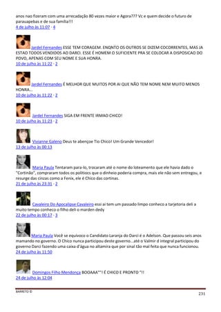 BARRETO ©
231
anos nao fizeram com uma arrecadação 80 vezes maior e Agora??? Vc e quem decide o futuro de
parauapebas e de sua família!!!
4 de julho às 11:07 · 4
Jardel Fernandes ESSE TEM CORAGEM. ENQNTO OS OUTROS SE DIZEM COCORRENTES, MAS JA
ESTAO TODOS VENDIDOS AO DARCI. ESSE É HOMEM O SUFICIENTE PRA SE COLOCAR A DISPOSICAO DO
POVO, APENAS COM SEU NOME E SUA HONRA.
10 de julho às 11:22 · 2
Jardel Fernandes É MELHOR QUE MUITOS POR AI QUE NÃO TEM NOME NEM MUITO MENOS
HONRA...
10 de julho às 11:22 · 2
Jardel Fernandes SIGA EM FRENTE IRMAO CHICO!
10 de julho às 11:23 · 2
Vivianne Galeno Deus te abençoe Tio Chico! Um Grande Vencedor!
13 de julho às 00:13
Maria Paula Tentaram para-lo, trocaram até o nome do loteamento que ele havia dado o
"Cortinão", compraram todos os politiocs que o dinheio poderia compra, mais ele não sem entregou, e
resurge das cinzas como a Fenix, ele é Chico das cortinas.
21 de julho às 23:31 · 2
Cavaleiro Do Apocalipse Cavaleiro essi ai tem um passado limpo conheco a tarjetoria deli a
muito tempo conheco o filho deli o marden dedy
22 de julho às 00:17 · 3
Maria Paula Você se equívoco o Candidato Laranja do Darci é o Adelson. Que passou seis anos
mamando no governo. O Chico nunca participou deste governo...até o Valmir d integral participou do
governo Darci fazendo uma caixa d'água no altamira que por sinal tão mal feita que nunca funcionou.
24 de julho às 11:50
Domingos Filho Mendonça BOOAAA""! É CHICO E PRONTO "!!
24 de julho às 12:04
 