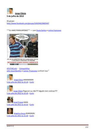 BARRETO ©
232
Jorge Clésio
5 de julho de 2012
Do grupo:
http://www.facebook.com/groups/104294619605447
"""EU AMO PARAUAPEBAS""" — com Paula Santos e outras 9 pessoas.
475774Curtir · · Compartilhar
John Jessé Bomfim e outras 73 pessoas curtiram isso.1
Jorge Clésio KKKKKKKKKK
5 de julho de 2012 às 22:19 · Curtir
Jorge Clésio Pegaram ou não??? alguém tem notícias???
5 de julho de 2012 às 22:20 · Curtir
Israel Frazao kkkkk
5 de julho de 2012 às 22:21 · Curtir
Angelica Sousa RSRRSRSRS
5 de julho de 2012 às 22:26 · Curtir
 