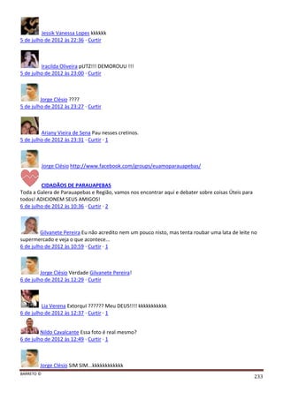 BARRETO ©
233
Jessik Vanessa Lopes kkkkkk
5 de julho de 2012 às 22:36 · Curtir
Iracilda Oliveira pUTZ!!! DEMOROUU !!!
5 de julho de 2012 às 23:00 · Curtir
Jorge Clésio ????
5 de julho de 2012 às 23:27 · Curtir
Ariany Vieira de Sena Pau nesses cretinos.
5 de julho de 2012 às 23:31 · Curtir · 1
Jorge Clésio http://www.facebook.com/groups/euamoparauapebas/
CIDADÃOS DE PARAUAPEBAS
Toda a Galera de Parauapebas e Região, vamos nos encontrar aqui e debater sobre coisas Úteis para
todos! ADICIONEM SEUS AMIGOS!
6 de julho de 2012 às 10:36 · Curtir · 2
Gilvanete Pereira Eu não acredito nem um pouco nisto, mas tenta roubar uma lata de leite no
supermercado e veja o que acontece...
6 de julho de 2012 às 10:59 · Curtir · 1
Jorge Clésio Verdade Gilvanete Pereira!
6 de julho de 2012 às 12:29 · Curtir
Lia Verena ExtorquI ?????? Meu DEUS!!!! kkkkkkkkkkk
6 de julho de 2012 às 12:37 · Curtir · 1
Nildo Cavalcante Essa foto é real mesmo?
6 de julho de 2012 às 12:49 · Curtir · 1
Jorge Clésio SIM SIM...kkkkkkkkkkkk
 
