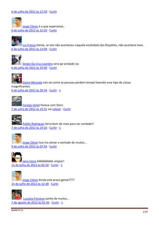 BARRETO ©
234
6 de julho de 2012 às 12:50 · Curtir
Jorge Clésio é o que esperamos..
6 de julho de 2012 às 12:50 · Curtir
Lui França Gente, se isto não aconteceu naquele escândalo dos Royalties, não acontece mais.
6 de julho de 2012 às 13:04 · Curtir
Sergio Da Cruz Leandro sera qe verdade iso
6 de julho de 2012 às 19:40 · Curtir
Elaine Miranda nao sei como as pessoas perdem tempo fazendo esse tipo de coisas
insignificantes
6 de julho de 2012 às 20:54 · Curtir · 1
Carajás Hotel Parece com Darci
7 de julho de 2012 às 10:31 via celular · Curtir
Publio Rodrigues Seria bom de mais para ser verdade!!
7 de julho de 2012 às 14:16 · Curtir · 1
Jorge Clésio Isso iria aliviar a vontade de muitos...
9 de julho de 2012 às 07:54 · Curtir
Jairo Ueno kkkkkkkkkkk utopia!!
15 de julho de 2012 às 02:50 · Curtir · 1
Jorge Clésio Ainda está preso gente????
15 de julho de 2012 às 12:38 · Curtir
Luciano Fonseca sonho de muitos...
7 de agosto de 2012 às 01:56 · Curtir · 1
 