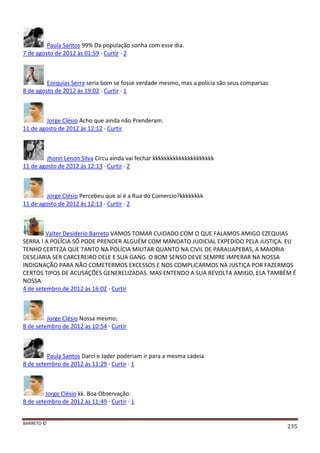BARRETO ©
235
Paula Santos 99% Da população sonha com esse dia.
7 de agosto de 2012 às 01:59 · Curtir · 2
Ezequias Serra seria bom se fosse verdade mesmo, mas a policia são seus comparsas
8 de agosto de 2012 às 19:02 · Curtir · 1
Jorge Clésio Acho que ainda não Prenderam.
11 de agosto de 2012 às 12:12 · Curtir
Jhonn Lenon Silva Circu ainda vai fechar kkkkkkkkkkkkkkkkkkkkk
11 de agosto de 2012 às 12:13 · Curtir · 2
Jorge Clésio Percebeu que aí é a Rua do Comercio?kkkkkkkk
11 de agosto de 2012 às 12:13 · Curtir · 2
Valter Desiderio Barreto VAMOS TOMAR CUIDADO COM O QUE FALAMOS AMIGO EZEQUIAS
SERRA ! A POLÍCIA SÓ PODE PRENDER ALGUÉM COM MANDATO JUDICIAL EXPEDIDO PELA JUSTIÇA. EU
TENHO CERTEZA QUE TANTO NA POLÍCIA MILITAR QUANTO NA CIVIL DE PARAUAPEBAS, A MAIORIA
DESEJARIA SER CARCEREIRO DELE E SUA GANG. O BOM SENSO DEVE SEMPRE IMPERAR NA NOSSA
INDIGNAÇÃO PARA NÃO COMETERMOS EXCESSOS E NOS COMPLICARMOS NA JUSTIÇA POR FAZERMOS
CERTOS TIPOS DE ACUSAÇÕES GENERELIZADAS. MAS ENTENDO A SUA REVOLTA AMIGO, ELA TAMBÉM É
NOSSA.
4 de setembro de 2012 às 16:02 · Curtir
Jorge Clésio Nossa mesmo;
8 de setembro de 2012 às 10:54 · Curtir
Paula Santos Darci e Jader poderiam ir para a mesma cadeia
8 de setembro de 2012 às 11:29 · Curtir · 1
Jorge Clésio kk. Boa Observação.
8 de setembro de 2012 às 11:49 · Curtir · 1
 