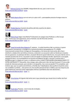 BARRETO ©
237
Halisson Correia sou VALMIR, independente do vice, pois o vice é o vice.
8 de Junho de 2012 às 09:59 · Curtir
Marly Aguiar Barros nun sei nem q é u pior ai af´z...parauapebas prescisa d sangue novo na
politica..
8 de Junho de 2012 às 10:00 · Curtir
Phablo Queiroz A putaria da politica abrindo as portas do cabaré...
8 de Junho de 2012 às 10:01 · Curtir
Maria Paula Sague novo Marly?? Colocamos um sangue novo Professor, e olha no que
deu...Temos que ir de experiencia, serio e honesto..vou de Chico das cortinas..
8 de Junho de 2012 às 10:09 · Curtir · 4
Hugo Fernando Alves Nogueira É, vejamos... A união Coutinho e Bel, no mínimo, é querer
desrespeitar menosprezar a inteligência e memória do eleitor parauapebense; PT e PMDB
historicamente sempre foram inimigos em Parauapebas, e há menos de 4 anos atrás, Bel e Darci
dividiram a cidade entre vermelhos e brancos, e danaram a se acusarem sobre as falcatruas e mazelas
de seus governos: no palanque de Darci, acusavam Bel de ter governado 8 anos, nos quais não fez nem a
metade que Darci fez em 4, e acusavam-na de corrupção! no palanque de Bel, apontavam a corrupção
do governo Darci, sua incompetência no tocante ao problema da água, e de que o mesmo teve 1
BILHÃO pra gerir a cidade em 4 anos, e o dinheiro sumiu; O QUE É ISSO AGORA HEIN MINHA GENTE????
ESTÃO JUNTINHOS???? Desconfie, meus amigos, pois união assim não é de boa-fé jamais!!! É uma união
eivada de interesses pessoais, para atender a um grupinho, mas nunca ao povão!!! Pra completar, vale
lembrar aqui, que na ausência de dinheiro, o Partido dos Trabalhadores não escolheria Coutinho como
seu candidato a prefeito... esta parece ser uma escolha pessoal de Darci e Odilza, que nos empurrou de
güela abaixo por meio de muitas negociações internas e partidárias das mais desonestas...
8 de Junho de 2012 às 10:21 · Curtir · 1
Erica Gomes Ai Ai gente não tenho nem o que comentar que nessas hora é melhor ate ficar
calada..
8 de Junho de 2012 às 10:23 · Curtir · 1
Paulo Sena Poooow.. mais 4 anos de enrolação..
8 de Junho de 2012 às 10:40 · Curtir
 