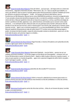 BARRETO ©
238
Hugo Fernando Alves Nogueira Vices de Valmir... quá-quá-quá... de longe sente-se o cheiro de
mercenários... Segundo o Dicionário Aurélio: "Mercenário. adj. s.m.: Que ou aquele que trabalha, ou
serve, por dinheiro; Que ou quem é movido apenas pelo interesse pessoal e material. Soldado que serve
por dinheiro um governo estrangeiro." - Então... Em tempos de Governo Bel Salmen, que se
transformou em Bel Mesquita, Massud serviu como ASSESSOR da prefeitura, inclusive se elegendo pela
1ª vez vereador através dos benefícios do governo Bel, e ao lado do candidato a prefeito, Faisal... com a
vitória de Darci, Massud rapidinho tratou de ser base de seu governo, e armou a perfeita estratégia de
encher a prefeitura de ASG, vigilantes e aux. administrativos contratados que os serviam como cabos
eleitorais... e na reeleição de Darci, Massud subiu em seu palanque para mandar a Bel passar óleo de
peroba na cara de pau que ela tem, como o mesmo dizia!! isso mesmo, Bel, aquela que o nomeou como
assessor um dia.... agora, com a iminente queda do PT, e as reais possibilidades de Valmir virar prefeito,
Massud rapidinho tá passando pro lado do velho Valmir???? curioso como esse Massud persegue o
poder, tá sempre do lado do poder, raspas & restos do poder sempre se dando bem...quero ver um dia
tá do lado do povo, sem precisar engaar os coitados...
8 de Junho de 2012 às 10:41 · Curtir · 1
Jaimes Antonio Da Silvaz Antonio Hugo Fenando. e mesmo chincadores com palavrões de alto
escalão e agora quer comer no mesmo prato .
8 de Junho de 2012 às 10:43 · Curtir
Hugo Fernando Alves Nogueira Raimundo Cabeludo... vice de Valmir... parece-me ser um
soldado mercenário também... só sei que chegou um dia desses em Parauapebas... começou com sua
Curica FM descendo o cacete no Governo Darci... depois a rádio mudou o discurso, e passou o pano, .. e
calou-se para apontar as mazelas da gestão.... agora com a possível chegada do velho Valmir ao poder...
hum!!! perseguir o poder... sei não
8 de Junho de 2012 às 10:46 · Curtir · 2
Hugo Fernando Alves Nogueira palavrões de alto escalão???? rsrsrsrsrsrs
8 de Junho de 2012 às 10:49 · Curtir
Jaimes Antonio Da Silvaz Antonio Valmir e massud e cabeludo da no mesmo peso maior e o
prefeito mesmo mas para mim dos políticos mais honesto na lista de candidatos e o chico da cortinas.
8 de Junho de 2012 às 11:02 · Curtir · 1
Marconya Erivelto gente vamos de chico das cortinas... chiko eh um homem do povo, humilde
q saber o q o povo precisa...
8 de Junho de 2012 às 11:37 · Curtir · 1
 