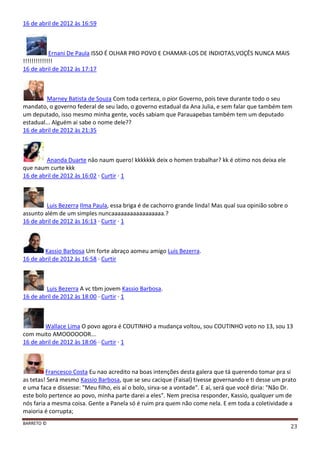 BARRETO ©
23
16 de abril de 2012 às 16:59
Ernani De Paula ISSO É OLHAR PRO POVO E CHAMAR-LOS DE INDIOTAS,VOÇÊS NUNCA MAIS
!!!!!!!!!!!!!!
16 de abril de 2012 às 17:17
Marney Batista de Souza Com toda certeza, o pior Governo, pois teve durante todo o seu
mandato, o governo federal de seu lado, o governo estadual da Ana Julia, e sem falar que também tem
um deputado, isso mesmo minha gente, vocês sabiam que Parauapebas também tem um deputado
estadual... Alguém ai sabe o nome dele??
16 de abril de 2012 às 21:35
Ananda Duarte nâo naum quero! kkkkkkk deix o homen trabalhar? kk é otimo nos deixa ele
que naum curte kkk
16 de abril de 2012 às 16:02 · Curtir · 1
Luis Bezerra Ilma Paula, essa briga é de cachorro grande linda! Mas qual sua opinião sobre o
assunto além de um simples nuncaaaaaaaaaaaaaaaaa.?
16 de abril de 2012 às 16:13 · Curtir · 1
Kassio Barbosa Um forte abraço aomeu amigo Luis Bezerra.
16 de abril de 2012 às 16:58 · Curtir
Luis Bezerra A vc tbm jovem Kassio Barbosa.
16 de abril de 2012 às 18:00 · Curtir · 1
Wallace Lima O povo agora é COUTINHO a mudança voltou, sou COUTINHO voto no 13, sou 13
com muito AMOOOOOOR...
16 de abril de 2012 às 18:06 · Curtir · 1
Francesco Costa Eu nao acredito na boas intenções desta galera que tá querendo tomar pra si
as tetas! Será mesmo Kassio Barbosa, que se seu cacique (Faisal) tivesse governando e ti desse um prato
e uma faca e dissesse: "Meu filho, eis aí o bolo, sirva-se a vontade". E aí, será que você diria: "Não Dr.
este bolo pertence ao povo, minha parte darei a eles". Nem precisa responder, Kassio, qualquer um de
nós faria a mesma coisa. Gente a Panela só é ruim pra quem não come nela. E em toda a coletividade a
maioria é corrupta;
 
