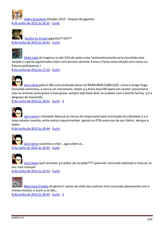 BARRETO ©
240
Alderi Gonçalves Eleições 2012 - Disputa de gigantes
8 de Junho de 2012 às 16:37 · Curtir
Sandra Su Araujo gigantes?? Kd???
8 de Junho de 2012 às 16:41 · Curtir
Gildo Lobo já imaginou se der 51% de votos nulos !automaticamente seria cancelado esta
eleição e a gente jogava todos estes num buracos durante 4 anos e farias outra eleição com novos ou
futuros politiqueiros !
8 de Junho de 2012 às 17:12 · Curtir
Jairo Ueno galera! dão uma analisada desse tal RAIMUNDO CABELUDO. como o amigo Hugo
Fernando comentou, o cara é um mercenario. dizem q a Arara Azul FM opera em carater comunitario
mas no entanto come grana e mais grana. sempre vejo fotos dele no outdoor com a familia Sarney. q é a
desgraça do maranhão.
8 de Junho de 2012 às 18:41 · Curtir · 2
Jairo Ueno o Vereador Massud ao menos foi responsavel pela iluminação do Liberdade 2 e o
novo estadio rosenão, entre outros requerimentos. aposto no PTB como vice do seu Valmir. abraços a
todos
8 de Junho de 2012 às 18:44 · Curtir
Jairo Ueno coutinho e e bel....agora bem ai...
8 de Junho de 2012 às 18:45 · Curtir
Jairo Ueno qual vereador q é pobre aki no peba???? pow entr raimundo cabeludo e massud, eu
sou mais massud!
8 de Junho de 2012 às 19:52 · Curtir
Marconya Erivelto eh gente!!! vamos de chiko das cortinas msm concordo plenamente com o
morais moraes, e assim q se fala...
8 de Junho de 2012 às 20:45 · Curtir · 1
 