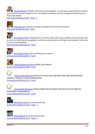 BARRETO ©
241
Vinícius Moreira Coutinho e Bel junto é uma vergonha... só vota neles quem não tem memória,
juntos ficaram 16 anos no governo, pra uma cidade com apenas 24 anos isto siguinifica dois terços da
historia da cidade!
8 de Junho de 2012 às 21:00 · Curtir · 3
Ana Paula Cos a corja de corruptos e grande emmmmmmmmmmmmm
9 de Junho de 2012 às 11:50 · Curtir
Anna Paula C Silva minha gente eu nao tenho nada contra esses canidatos ai nao mas para mim
eu acho q o melhor para parauapebas e o chico das costinas pois eu conhoço o seu trabalho e acho q ele
e o nosso futuro prefeito....
10 de Junho de 2012 às 01:47 · Curtir
Anna Paula C Silva nenhum dos dois da no mesmo
10 de Junho de 2012 às 01:50 · Curtir
Nubia Rodrigues de Sousa NOVAS, QUE NOVAS?
11 de Junho de 2012 às 10:48 · Curtir
Casa Da Biblia Maranata DESCULPE O CHICO DAS CORTINAS TEVE UMA OPORTUNIDADE
GRANDE, E DEIXOU A CIDADE ABANDONADA
11 de Junho de 2012 às 11:25 · Curtir
Casa Da Biblia Maranata QUEM LEMBRA DO RIO VERDE COM MUITAS VALAS ABERTAS
ESPERANDO O SANEAMENTO
11 de Junho de 2012 às 11:25 · Curtir
Marlysson Francy sou chico das Cortinas
11 de Junho de 2012 às 21:21 · Curtir · 1
Morais Moraes chico das cortinas neles
11 de Junho de 2012 às 21:24 · Curtir · 1
 