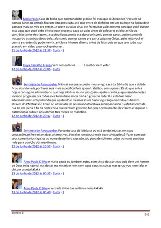 BARRETO ©
242
Maria Paula Casa da biblia que oportunidade grande foi essa que o Chico teve? Pois ele só
passou 4anos os demais ficaram oito anos cada..e o que entra de dinheiro em um dia hoje na época dele
passava mais de mês pra entrar...e sobre as valas sinal ele fez muitas valas mesmo para que você tivesse
essa água que você bebe é feito esse processo cava se valas antes de colocar o asfalto..e não ao
contrário como eles fazem...e a obra ficou pronta e a dona bel sumiu com os canos..assim como ela
inaugurou as outras obras dele...ela sumiu com os canos pra cair a culpa no Chico...pelo jeito você é
crente e crente não pode mentir..então se informe direito antes de falar pois sei que tem tudo isso
gravado em vídeo caso você queira ver..
11 de Junho de 2012 às 21:38 · Curtir · 1
Cleya Carvalho França Sem comentários......... E melhor nem votar.
12 de Junho de 2012 às 20:06 · Curtir
Sentinela de Parauapebas Não sei em que aspecto meu amigo casa da Biblia diz que a cidade
ficou abandonada,por favor seja mais especifico.Pois quem trabalhou com apenas 3% do que entra
hoje,e conseguiu administrar o que hoje são tres municipios(parauapebas,canãa,e agua azul do norte)
levando progresso pra todos eles.Alem disso ainda tinha o governo federal e estadual como
adversario,mais atrapalhando que ajudando,e mesmo assim havia segurança em todos os bairros
atraves do PM Boxs e o Chico no último dia de seu mandato estava acompanhando o asfaltamento da
rua 10 em plena 8 hs da noite,coisa que nenhum governo faz,pois normalmente eles fazem é saquear o
patrimoonio publico nos ultimos tres meses de mandato.
12 de Junho de 2012 às 20:47 · Curtir · 1
Sentinela de Parauapebas Portanto casa da biblia,se vc está sendo injustas em suas
colocações,só lhe restam duas alternativas:1-Avaliar um pouco mais suas colocações;2-Fazer com que
seus comentarios faça jus ao nome desse livro sagrado,sob pena de sofreres todos os males contidos
nele para punição dos mentirosos.
12 de Junho de 2012 às 20:53 · Curtir · 1
Anna Paula C Silva e maria paula eu tambem estou com chico das cortinas pois ele e um homen
de Deus sei q nao vai nos deixar ma miseria e nem sem agua e outras coisas mas q nao vou nem falar e
chico e pronto kkkkkk
13 de Junho de 2012 às 00:35 · Curtir · 1
Anna Paula C Silva e verdade chico das cortinas neles kkkkkk
13 de Junho de 2012 às 00:40 · Curtir · 1
 