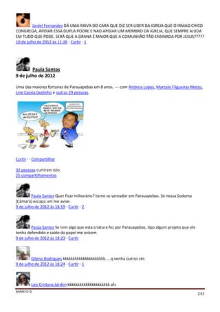BARRETO ©
243
Jardel Fernandes DÁ UMA RAIVA DO CARA QUE DIZ SER LIDER DA IGREJA QUE O IRMAO CHICO
CONGREGA, APOIAR ESSA DUPLA PODRE E NAO APOIAR UM MEMBRO DA IGREJA, QUE SEMPRE AJUDA
EM TUDO QUE PODE. SERÁ QUE A GRANA É MAIOR QUE A COMUNHÃO TÃO ENSINADA POR JESUS?????
10 de julho de 2012 às 11:26 · Curtir · 1
Paula Santos
9 de julho de 2012
Uma das maiores fortunas de Parauapebas em 8 anos. — com Andreia Lopes, Marcelo Filgueiras Matos,
Line Cassia Godinho e outras 29 pessoas.
Curtir · · Compartilhar
32 pessoas curtiram isto.
25 compartilhamentos
Paula Santos Quer ficar milionário? torne se vereador em Parauapebas. Se nessa Sodoma
(Câmara) escapa um me avise.
9 de julho de 2012 às 18:19 · Curtir · 2
Paula Santos Se tem algo que esta criatura fez por Parauapebas, tipo algum projeto que ele
tenha defendido e saído do papel me avisem.
9 de julho de 2012 às 18:23 · Curtir
Gileno Rodrigues kkkkkkkkkkkkkkkkkkkkk.....q venha outros zés
9 de julho de 2012 às 18:24 · Curtir · 1
Lais Cristyna Jardim kkkkkkkkkkkkkkkkkkkkk afs
 