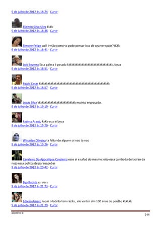 BARRETO ©
244
9 de julho de 2012 às 18:24 · Curtir
Elielton Silva Silva kkkk
9 de julho de 2012 às 18:36 · Curtir
Simone Felipe uai! irmão como vc pode pensar isso de seu vereador?kKkk
9 de julho de 2012 às 18:41 · Curtir
Luis Bezerra Essa galera é pesada kkkkkkkkkkkkkkkkkkkkkkkkkkkkkkk, boua
9 de julho de 2012 às 18:51 · Curtir
Paulo Cesar kkkkkkkkkkkkkkkkkkkkkkkkkkkkkkkkkkkkkkkkkkkkkkkk
9 de julho de 2012 às 18:57 · Curtir
Lucas Silva kkkkkkkkkkkkkkkkkkkkkkkkkk muinto engraçado.
9 de julho de 2012 às 19:19 · Curtir
Fatima Araujo kkkk essa é boaa
9 de julho de 2012 às 19:20 · Curtir
Wmarley Oliveira ta faltando alguem ai nao ta nao
9 de julho de 2012 às 19:26 · Curtir
Cavaleiro Do Apocalipse Cavaleiro esse ai e safad do mesmo jeito essa cambada de ladrao da
nojo essa politca de parauapebas
9 de julho de 2012 às 20:42 · Curtir
Bya Batista rsrsrsrs
9 de julho de 2012 às 21:23 · Curtir
Edivan Amaro rapaz o ladrão tem razão , ele vai ter sim 100 anos de perdão kkkkkk
9 de julho de 2012 às 21:29 · Curtir
 