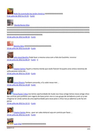 BARRETO ©
245
Rede Da Juventude Ieq Jardim América kkkkkkkkkkkkkkkkkkkk
9 de julho de 2012 às 21:55 · Curtir
Wanda Nunes Silva
kkkkkkkkkkkkkkkkkkkkkkkkkkkkkkkkkkkkkkkkkkkkkkkkkkkkkkkkkkkkkkkkkkkkkkkkkkkkkkkkkkkkkkkkkkkkk
kkkkkkkkkkkkkkkkkkkkkkkkkkkkkkkkkkkkkkkkkkkkkkkkkkkkkkkkkkkkkkkkkkkkkkkkkkkkkkkkkkkkkkkkkkkkk
kkkkkkkkkkkkkkkkkkkkkkkkkkkkkkkkkkkkkkkkkkkkkkkkkkkkkkkkkkkkkkkkkkkkkkkkkkkkkkkkkkkkkkkkkkkkk
kkkkkkkkkkkkkkkkkkkkkkkkkkkkkkkkkkkkkkkk
10 de julho de 2012 às 00:16 · Curtir
Betinho Beto kkkkkkkkkkkkkkkkkkkkkkkkkkkkkk
10 de julho de 2012 às 01:09 · Curtir
John Jessé Bomfim Pode fazer a mesma coisa com a foto do Coutinho. rsrsrsrsr
10 de julho de 2012 às 06:27 · Curtir · 3
Clayton Santos Façam a mesma merda que vocês fizeram há quatro anos atrás e teremos de
volta pessoas como ele....
10 de julho de 2012 às 10:26 · Curtir
Zaine Oliveira Tambem concordo, e Eu votei nesse mer...
10 de julho de 2012 às 10:28 · Curtir
Anna Paula C Silva nos temos oportunidade de muda isso meus amigo temos nosso amigo chico
das cortinas para prefeito com rogerio da base junior vice e o seu grupo de veriadores q vem ai q nao
chegarao lar ainda vamos da uma oportunidade para iesse povo o chico nos ja sabemos q ele faz em
pense
10 de julho de 2012 às 12:11 · Curtir
Clayton Santos Anna...quer ser cabo eleitoral seja em comicio por favor....
10 de julho de 2012 às 12:45 · Curtir
Luan Vital kkkkkkkkkkkkkkkkkkkkkkkkkkk
 