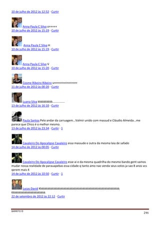 BARRETO ©
246
10 de julho de 2012 às 12:52 · Curtir
Anna Paula C Silva o+++++
10 de julho de 2012 às 15:19 · Curtir
Anna Paula C Silva H
10 de julho de 2012 às 15:19 · Curtir
Anna Paula C Silva V
10 de julho de 2012 às 15:20 · Curtir
Cosme Ribeiro Ribeiro srrrrrrrrrrrrrrrrrrrrr
11 de julho de 2012 às 00:20 · Curtir
Luana Silva kkkkkkkkkk...............
13 de julho de 2012 às 16:10 · Curtir
Paula Santos Pelo andar da carruagem...Valmir unido com massud e Cláudio Almeida...me
parece que Chico é o melhor mesmo.
13 de julho de 2012 às 23:34 · Curtir · 1
Cavaleiro Do Apocalipse Cavaleiro essa massude e outra da mesma laia de safado
14 de julho de 2012 às 00:05 · Curtir
Cavaleiro Do Apocalipse Cavaleiro esse ai e da mesma quadrilha do mesmo bando gent vamos
mudar nossa realidade de parauapebas essa cidade q tanto amo nao venda seus votos ja sao 8 anos vcs
qerem mais 4
14 de julho de 2012 às 10:50 · Curtir · 1
Lucas David Kkkkkkkkkkkkkkkkkkkkkkkkkkkkkkkkkkkkkkkkkkkkkkkkkkkkkkk
Kkkkkkkkkkkkkkkkkkkkkkk
22 de setembro de 2012 às 22:12 · Curtir
 