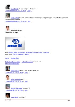 BARRETO ©
247
Paula Santos de qual gangue o Massud é?
22 de setembro de 2012 às 22:12 · Curtir · 1
Arlete Araujo pra mim politica só serve pra eles que vao ganhar, pra nois nada, toda politica é
assim só Jesus na causa...
22 de setembro de 2012 às 22:35 · Curtir
Halisson Correia
10 de julho de 2012
Com Fabrícia Mello, Vicente Reis, Elizabeth Cristina e outras 23 pessoas.
Marcações: PSD Parauapebas - Oficial
Curtir · · Compartilhar
Valter Desiderio Barreto e outras 14 pessoas curtiram isso.
84 compartilhamentos
Alberto Sousa 55 ESSE PRESENTA A MUDANÇA
10 de julho de 2012 às 18:44 · Curtir · 2
Halisson Correia sou 55
10 de julho de 2012 às 19:36 · Curtir
Marcos Alexandre Tou junto 55
10 de julho de 2012 às 21:00 · Curtir
Erivan Sousa dá-lhe 55...!
 