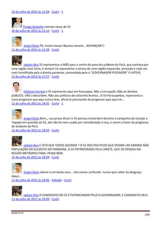 BARRETO ©
248
10 de julho de 2012 às 21:04 · Curtir · 1
Thiago Bastiello vamoas nessa de 55
10 de julho de 2012 às 21:12 · Curtir · 1
Jorge Clésio Pô, muito massa! Bacana mesmo... #AVANÇAR!!!
11 de julho de 2012 às 12:58 · Curtir
Jadson Reis 55 representou o NÂO para o sonho do povo do suldeste do Pará, que sonhava por
uma região mais forte, é sempre irá representar o atraso de uma região esquecida, atrasada e cada vez
mais humillhada pela a direita paraense, comandada pelo o "GOVERNADOR PESCADOR" O JATEVE.
12 de julho de 2012 às 17:57 · Curtir
Halisson Correia o 55 representa aqui em Parauapes, Não a corrupção, Não ao deslexo
pÚBLICO, nÃO a desordem, Não aos politicos do colarinho branco...O 55 Parauapebas, representa o
novo progresso que aqui nunca teve, afinal ta precisando de progresso aqui aqui né....
12 de julho de 2012 às 18:01 · Curtir · 1
Jorge Clésio Bom,,, sou prova disso! o 55 pensou muito bem durante a campanha do Carajás e
Tapajós em questão do 55, até não foi nem usado por consideração a isso, e serem a favor do progresso
do Suldeste do Pará.
12 de julho de 2012 às 18:03 · Curtir
Jadson Reis E ISTO QUE TODOS QUEREM ? O 55 DOS POLITICOS QUE DERAM UM GRANDE NÃO
POPULAÇÃO DO SULDESTE DO PARAENSE, O 55 PATROCINADO PELO JANETE, QUE SO PENSOU NA
REGIÃO METROPOLITANA. PENSE BEM.
12 de julho de 2012 às 18:04 · Curtir
Jorge Clésio Jatene é um bosta cara... não vamos confundir. nunca quiz saber da desgraça
daqui...
12 de julho de 2012 às 18:06 · Editado · Curtir
Jadson Reis O CANDIDATO DO 55 É PATROCINADO PELO O GOVERNADOR, E CANDIDATO DELE.
12 de julho de 2012 às 18:09 · Curtir
 