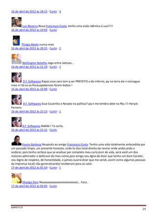 BARRETO ©
24
16 de abril de 2012 às 18:15 · Curtir · 3
Luis Bezerra Boua Francesco Costa, tenho uma visão idêntica à sua!!!!!
16 de abril de 2012 às 19:03 · Curtir
Thiago Abolis nunca mais
16 de abril de 2012 às 20:25 · Curtir · 2
Wellington Botelho Jogo entre ladroes...
16 de abril de 2012 às 21:29 · Curtir · 1
D.f. Softwares Rapaz esse cara tem q ser PREFEITO e do inferno, pq na terra ele n consegue
mais n! Só se os Parauapebenses forem bobos !
16 de abril de 2012 às 22:09 · Curtir
D.f. Softwares Esse Coutinho e Novato na politica? pq n me lembro dele no Pbs !!! Heryck
Ferreira
16 de abril de 2012 às 22:13 · Curtir · 1
D.f. Softwares kkkkkk ! Ta certo.
16 de abril de 2012 às 22:15 · Curtir
Kassio Barbosa Resposta ao amigo Francesco Costa: Tenho uma vida totalmente antecedida por
um passado limpo, um presente honesto, onde te dou total direito de revirar onde andei,ando e
andarei, pois tenho certeza que se analisar por completo meu curiculum de vida, será você um dos
maiores admirador e defensor do meu nome,pois amigo sou dgno de dizer que tenho um bom Carater,
sou digno de respeito, de honestidade, e jamais ouvirá dizer que me vendi, assim como algumas pessoas
da imprensa local( não generalizando) receberam para se calar.
17 de abril de 2012 às 01:59 · Curtir · 1
Dhyego Ders Naaaaaaaaaaaaooooooooooo... Fora..
17 de abril de 2012 às 02:03 · Curtir
 