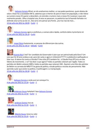 BARRETO ©
249
Halisson Correia Afinal, se nós analisarmos melhor, vc nao pode questionar, quem deixou de
votar a favor foi a sociedade EM SI, sabemos que o interior do pará é maior em população, e não releva
ao numero nosso 55 querer a desordem, só coincide o numero mais o nosso 55 é avançar o que está
realmente parado...Olha o hospital cara, 8 anos se passaram, os pedreiros tao lá fazendo fachada e vc
defende esta turma ae do 13...fala serio vms pensar pra frente...pra traz nao da mais...
12 de julho de 2012 às 18:09 · Curtir · 2
Halisson Correia agora a prefeitura, a camara obra rápida, conforto deles é prioritario né
12 de julho de 2012 às 18:10 · Curtir
Jorge Clésio Exatamente, as pessoas de diferenciam das outras.
12 de julho de 2012 às 18:12 · Editado · Curtir
Vicente Reis E daí? Ser candidato do Governador é pior que ser patrocinado pelo Darci? Um
cara que há 10 anos andava a pé, para dar aulas e agora é milionário????? E o plebiscito é palhaçada vc
falar isso. O Jatene foi contra a Divisão?? Ana Júlia (PT) também foi.. o Cláudio Puty (PT) era um dos
líderes do movimento.. e aí? Vai dizer o que agora? Todos os partidos votaram por região. Todos os
partidos em Belém votaram NÃO e todos os partidos aqui votaram SIM.. Querem uma foto dos petistas
de Belém na carreata do NÃO??? Se gosta de política, estude política e escolas de pensamento. Não
aprenda o pior que existe na política. A politicagem e a manipulação.
12 de julho de 2012 às 18:18 · Curtir · 2
Halisson Correia a onda azul vai começar!!rs
4 de julho de 2012 às 13:29 · Curtir · 2
Anderson Souza hahahah!! boa Halisson Correia
4 de julho de 2012 às 13:56 · Curtir · 1
Jardeson Gomes Isso ae.
4 de julho de 2012 às 15:39 · Curtir · 1
Alberto Sousa nesse eu voto
4 de julho de 2012 às 16:25 · Curtir · 1
 