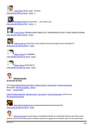BARRETO ©
250
Jorge Clésio Muito Legal... Criativo...
4 de julho de 2012 às 16:28 · Curtir · 1
Elizabeth Cristina Aiii que fofo .....meu voto é seu
4 de julho de 2012 às 17:55 · Curtir · 1
Ernani Franca TRANQULIDADE ABSOLUTA E TRANSPARENCIA ESSE É O MEU AMIGO GESMAR:
5 de julho de 2012 às 01:47 · Curtir
Fabilson Barros muito bom; mais também já tinha pensado nisso!!! parabéns!!!
10 de julho de 2012 às 00:27 · Curtir
Wagno Sousa EU TAMEBM...
1 de outubro de 2012 às 12:52 · Curtir
Wagno Sousa VOTO NO 55
1 de outubro de 2012 às 12:52 · Curtir
Halisson Correia
10 de julho de 2012
Com Camila Nazaré Barata de Velois, Robson Soares, Zoênio Silva e outras 41 pessoas.
Marcações: PSD Parauapebas - Oficial
Curtir · · Compartilhar
Valter Desiderio Barreto, Marilene Lima, Jairo Ueno e outras 33 pessoas curtiram isso.
28 compartilhamentos
Aline Alves Estado Carajas aaaaaaaaaaaaadooooooooooreeeeeiii
10 de julho de 2012 às 22:14 · Curtir
Halisson Correia Eu queria que a sociedade entende-se a vida deste homen sem olhar como
politico, mesmo Ele sendo, pois eu halisson admiro um papel de um homem aqui na Terra para fazer
 