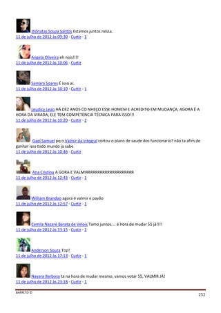 BARRETO ©
252
Jhônatas Souza Santos Estamos juntos nessa.
11 de julho de 2012 às 09:30 · Curtir · 1
Angela Oliveira eh nois!!!!
11 de julho de 2012 às 10:06 · Curtir
Samara Soares É isso ai.
11 de julho de 2012 às 10:10 · Curtir · 1
Leudicy Leao HÁ DEZ ANOS CO NHEÇO ESSE HOMEM E ACREDITO EM MUDANÇA, AGORA É A
HORA DA VIRADA, ELE TEM COMPETENCIA TÉCNICA PARA ISSO!!!
11 de julho de 2012 às 10:20 · Curtir · 2
Gael Samuel pq o Valmir da Integral cortou o plano de saude dos funcionario? não ta afim de
ganhar isso todo mundo ja sabe
11 de julho de 2012 às 10:46 · Curtir
Ana Cristina A GORA E VALMIRRRRRRRRRRRRRRRRRRRR
11 de julho de 2012 às 12:43 · Curtir · 1
William Brandao agora é valmir e pavão
11 de julho de 2012 às 12:57 · Curtir · 1
Camila Nazaré Barata de Velois Tamo juntos.... é hora de mudar 55 já!!!!
11 de julho de 2012 às 13:15 · Curtir · 1
Anderson Souza Top!
11 de julho de 2012 às 17:13 · Curtir · 1
Nayara Barbosa ta na hora de mudar mesmo, vamos votar 55, VALMIR JÁ!
11 de julho de 2012 às 23:18 · Curtir · 1
 
