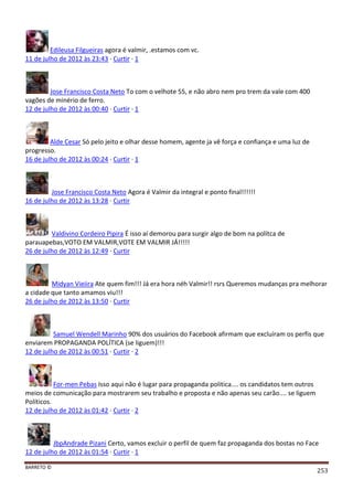 BARRETO ©
253
Edileusa Filgueiras agora é valmir, .estamos com vc.
11 de julho de 2012 às 23:43 · Curtir · 1
Jose Francisco Costa Neto To com o velhote 55, e não abro nem pro trem da vale com 400
vagões de minério de ferro.
12 de julho de 2012 às 00:40 · Curtir · 1
Alde Cesar Só pelo jeito e olhar desse homem, agente ja vê força e confiança e uma luz de
progresso.
16 de julho de 2012 às 00:24 · Curtir · 1
Jose Francisco Costa Neto Agora é Valmir da integral e ponto final!!!!!!
16 de julho de 2012 às 13:28 · Curtir
Valdivino Cordeiro Pipira É isso aí demorou para surgir algo de bom na polítca de
parauapebas,VOTO EM VALMIR,VOTE EM VALMIR JÁ!!!!!
26 de julho de 2012 às 12:49 · Curtir
Midyan Vieiira Ate quem fim!!! Já era hora néh Valmir!! rsrs Queremos mudanças pra melhorar
a cidade que tanto amamos viu!!!
26 de julho de 2012 às 13:50 · Curtir
Samuel Wendell Marinho 90% dos usuários do Facebook afirmam que excluíram os perfis que
enviarem PROPAGANDA POLÍTICA (se liguem)!!!
12 de julho de 2012 às 00:51 · Curtir · 2
For-men Pebas Isso aqui não é lugar para propaganda politica.... os candidatos tem outros
meios de comunicação para mostrarem seu trabalho e proposta e não apenas seu carão.... se liguem
Políticos.
12 de julho de 2012 às 01:42 · Curtir · 2
JbpAndrade Pizani Certo, vamos excluir o perfil de quem faz propaganda dos bostas no Face
12 de julho de 2012 às 01:54 · Curtir · 1
 
