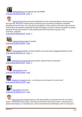 BARRETO ©
254
JbpAndrade Pizani Propaganda aqui não PORRA
12 de julho de 2012 às 01:58 · Curtir · 1
Halisson Correia Será que estes Facebookeiros ae em cima posta alguma coisa que preste?
acho que não, afinal até o criador do face já reclamou que os brasileiros estragaram o facebokk,
deixando ele cara de orkut..rssss, fala sério se nao gostou n critica, ainda vcs nao viram nada, em breve
terão milhares de vereadores postando de todos os partidos, se criaram o face para publicar? eu apoio a
liberdade de expressão sempre!!!! cade a democracia? 99% o dia inteiro vejo lixo, e nao
reclamooo...powwww
12 de julho de 2012 às 02:07 · Curtir · 1
Inspetor Ximozao Farias e verdade ..
12 de julho de 2012 às 02:41 · Curtir
Cássio Augusto Publicar um bom trabalho é uma coisa, fazer propaganda politica é outra!
12 de julho de 2012 às 07:15 · Curtir · 1
Edcarlos Da Conceicao Silva pensei pensei i pèensei!!!vou di 13 dinovo!!!
12 de julho de 2012 às 07:27 · Curtir · 1
Fabiula Nunes humm
12 de julho de 2012 às 10:00 · Curtir
Vanderly G. Carvalho humm... eu heim!vou e de 13 mesmo!! e tu hem nem?
12 de julho de 2012 às 12:09 · Curtir
Rose Vilhena hummmm
12 de julho de 2012 às 12:23 · Curtir
Halisson Correia ambada de gnt que não sabe trabalhar é esse povimmmm do 13 no Brasil
inteiro, e ainda baba o LuLA, Dilma, o que estes caras fizerem d bom para o Brasil...assim doa para o
pobres cestas básicas, e o mensalão, Cpi, e obras e favorecimentos de licitação, vivem no luxo e gnt q
 