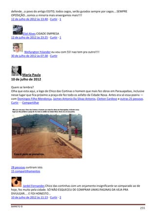 BARRETO ©
255
defende...o povo do antigo EGITO, todos cegos, serão guiados sempre por cegos....SEMPRE
OPOSIÇÃO...somos a minoria mais enxergamos mais!!!!
12 de julho de 2012 às 13:40 · Curtir · 1
Eliel Alves CIDADE EMPRESA
12 de julho de 2012 às 23:25 · Curtir · 1
Wellyngton Yslander eu vou com 55! nao tem pra outro!!!!
30 de julho de 2012 às 07:38 · Curtir
Maria Paula
10 de julho de 2012
Quem se lembra?
Olha que esta aqui, a logo de Chico das Cortinas o homem que mais fez obras em Parauapebas, inclusive
nesse lugar que fica próximo a praça ele fez todo os asfalto da Cidade Nova. Antes era só essa poeira —
com Domingos Filho Mendonça, Jaimes Antonio Da Silvaz Antonio, Cleiton Cardoso e outras 25 pessoas.
Curtir · · Compartilhar
28 pessoas curtiram isto.
15 compartilhamentos
Jardel Fernandes Chico das cortinhas com um orçamento insignificante se comparado ao de
hoje, fez muito pela cidade. SÓ NÃO ESQUECEU DE COMPRAR UMAS PAGINAS DA VEJA PRA
DIVULGAR.... E FOI HONESTO...
10 de julho de 2012 às 11:13 · Curtir · 2
 