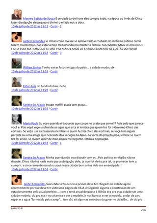 BARRETO ©
256
Marney Batista de Souza É verdade Jardel hoje eles compra tudo, na época ao invés de Chico
fazer divulgação ele pegava o dinheiro e fazia outra obra.
10 de julho de 2012 às 11:15 · Curtir · 1
Jardel Fernandes se irmao chico tivesse se aproveitado e roubado do dinheiro público como
fazem muitos hoje, nao estaria hoje trabalhando pra manter a familia. SOU MUITO MAIS O CHICO QUE
FEZ, A ESSA MATILHA QUE SE UNE PRA MAIS 4 ANOS DE ENRIQUECIMENTO AS CUSTAS DO POVO!
10 de julho de 2012 às 11:18 · Curtir · 3
Willian Santos Tenho vairas fotos antigas do peba... a cidade mudou d+
10 de julho de 2012 às 11:18 · Curtir
Eliton Luiz do fundo do bau. hehe
10 de julho de 2012 às 11:28 · Curtir
Sandra Su Araujo Poupe-me!!!! piada sem graça...
10 de julho de 2012 às 11:32 · Curtir
Maria Paula Su voçe querida é daquelas que cospe no prato que come?? Pois pelo que parece
voçê é. Pois voçê voçe usufrui dessa agua que esta ai lembra que quem fez foi o Governo Chico das
cortinas. Se voÇe usa as Passarelas lembre se quem fez foi chico das cortinas, se voçê tem algum
parente ou uma amiga que necessite dos serviços da Apae, da Sorri, do projeto pipa, lembre se quem
fez foi Chico, se quiser saber de mais coisas me pegunte. Estou a disposição.
10 de julho de 2012 às 11:44 · Curtir · 1
Sandra Su Araujo Minha querida não vou discutir com vc...Pois politica e religião não se
discute, Chico não fez nada mais que a obrigação dele, ja que foi eleito pra tal, se prometer tem q
cumprir, e sinceramente eu estou aqui nessa cidade bem antes dela ser emancipada!!
10 de julho de 2012 às 11:52 · Curtir
Jardel Fernandes Valeu Maria Paula! essa pessoa deve ter chegado na cidade agora
recentemente porque deve ter visto uma pagina da VEJA divulgando alguma a construcao de um
estacionamento pelo atual prefeito.... com a rend anual de quase 1 Bilhão era pra essa cidade ser uma
cidade modelo. diz pra ela ir no altamira e ver o modelo, ir nos bancos e ver o modelo, andar de van,
esperar a agua "fornecida pela saaep"... isso são só algumas amostras do governo cidadão... ah diz pra
 
