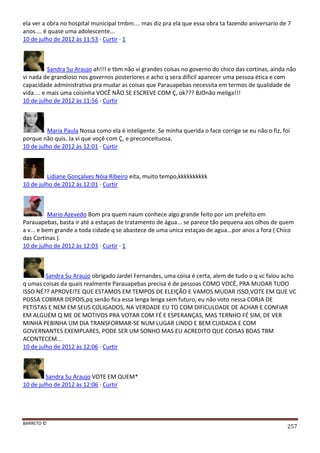 BARRETO ©
257
ela ver a obra no hospital municipal tmbm.... mas diz pra ela que essa obra ta fazendo aniversario de 7
anos.... é quase uma adolescente...
10 de julho de 2012 às 11:53 · Curtir · 1
Sandra Su Araujo ah!!! e tbm não vi grandes coisas no governo do chico das cortinas, ainda não
vi nada de grandioso nos governos posteriores e acho q sera difícil aparecer uma pessoa ética e com
capacidade administrativa pra mudar as coisas que Parauapebas necessita em termos de qualidade de
vida.... e mais uma coisinha VOCÊ NÃO SE ESCREVE COM Ç, ok??? BJOnão meliga!!!
10 de julho de 2012 às 11:56 · Curtir
Maria Paula Nossa como ela é inteligente. Se minha querida o face corrige se eu não o fiz, foi
porque não quis. Ja vi que voçê com Ç, e preconceituosa.
10 de julho de 2012 às 12:01 · Curtir
Lidiane Gonçalves Nóia Ribeiro eita, muito tempo,kkkkkkkkkk
10 de julho de 2012 às 12:01 · Curtir
Mario Azevedo Bom pra quem naum conhece algo grande feito por um prefeito em
Parauapebas, basta ir até a estaçao de tratamento de água... se parece tão pequena aos olhos de quem
a v... e bem grande a toda cidade q se abastece de uma unica estaçao de agua...por anos a fora ( Chico
das Cortinas ).
10 de julho de 2012 às 12:03 · Curtir · 1
Sandra Su Araujo obrigado Jardel Fernandes, uma coisa é certa, alem de tudo o q vc falou acho
q umas coisas da quais realmente Parauapebas precisa é de pessoas COMO VOCÊ, PRA MUDAR TUDO
ISSO NÉ?? APROVEITE QUE ESTAMOS EM TEMPOS DE ELEIÇÃO E VAMOS MUDAR ISSO,VOTE EM QUE VC
POSSA COBRAR DEPOIS,pq senão fica essa lenga lenga sem futuro, eu não voto nessa CORJA DE
PETISTAS E NEM EM SEUS COLIGADOS, NA VERDADE EU TO COM DIFICULDADE DE ACHAR E CONFIAR
EM ALGUÉM Q ME DE MOTIVOS PRA VOTAR COM FÉ E ESPERANÇAS, MAS TERNHO FÉ SIM, DE VER
MINHA PEBINHA UM DIA TRANSFORMAR-SE NUM LUGAR LINDO E BEM CUIDADA E COM
GOVERNANTES EXEMPLARES, PODE SER UM SONHO MAS EU ACREDITO QUE COISAS BOAS TBM
ACONTECEM...
10 de julho de 2012 às 12:06 · Curtir
Sandra Su Araujo VOTE EM QUEM*
10 de julho de 2012 às 12:06 · Curtir
 