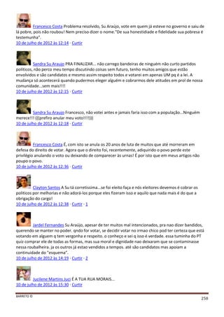 BARRETO ©
258
Francesco Costa Problema resolvido, Su Araújo, vote em quem já esteve no governo e saiu de
lá pobre, pois não roubou! Nem preciso dizer o nome."De sua honestidiade e fidelidade sua pobresa é
testemunha".
10 de julho de 2012 às 12:14 · Curtir
Sandra Su Araujo PRA FINALIZAR... não carrego bandeiras de ninguém não curto partidos
políticos, não perco meu tempo discutindo coisas sem futuro, tenho muitos amigos que estão
envolvidos e são candidatos e mesmo assim respeito todos e votarei em apenas UM pq é a lei. A
mudança só acontecerá quando pudermos eleger alguém e cobrarmos dele atitudes em prol de nossa
comunidade...sem mais!!!!
10 de julho de 2012 às 12:15 · Curtir
Sandra Su Araujo Francesco, não votei antes e jamais faria isso com a população...Ninguém
merece!!! (((prefiro anular meu voto!!!!)))
10 de julho de 2012 às 12:18 · Curtir
Francesco Costa É, com isto se anula os 20 anos de luta de muitos que até morreram em
defesa do direito de votar. Agora que o direito foi, recentemente, adiquirido o povo perde este
privilégio anulando o voto ou deixando de comparecer às urnas! É por isto que em meus artigos não
poupo o povo.
10 de julho de 2012 às 12:36 · Curtir
Clayton Santos A Su tá corretissima...se foi eleito faça e nós eleitores devemos é cobrar os
politicos por melhorias e não adorá-los porque eles fizeram isso e aquilo que nada mais é do que a
obrigação do cargo!
10 de julho de 2012 às 12:38 · Curtir · 1
Jardel Fernandes Su Araújo, apesar de ter muitos mal intencionados, pra nao dizer bandidos,
querendo se manter no poder. qndo for votar, se decidir votar no irmao chico pod ter certeza que está
votando em alguem q tem vergonha e respeito. o conheço e sei q isso é verdade. essa tuminha do PT
quiz comprar ele de todas as formas, mas sua moral e dignidade nao deixaram que se contaminasse
nessa roubalheira. ja os outros já estao vendidos a tempos. até são candidatos mas apoiam a
continuidade do "esquema".
10 de julho de 2012 às 14:19 · Curtir · 2
Jucilene Martins Juci É A TUA RUA MORAIS...
10 de julho de 2012 às 15:30 · Curtir
 