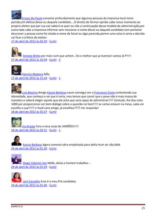 BARRETO ©
25
Ernani De Paula Lamento profundamente que algumas pessoas da imprensa local tome
partido,em defesa desse ou daquele candidato....O direito de formar opnião cabe nesse momento ao
proprio eleitor que por sua vez saberá se quer ou não a continuação desse modelo de administração,por
outro lado cabe a imprensa informar sem mecionar o nome desse ou daquele candidato sem portanto
descrever a pessoa como foi citado o nome de faisal ou algo parecido,porem uma coisa é certa a decisão
vai ficar a critério do eleitor:
17 de abril de 2012 às 02:59 · Curtir
Simone Britto por mais ruim que achem...foi o melhor que ja tivemos! vamos lá PT!!!
17 de abril de 2012 às 10:34 · Curtir · 2
Patrício Madeira NÃo
17 de abril de 2012 às 15:10 · Curtir · 1
Luis Bezerra Amigo Kassio Barbosa naum consegui ver o Francesco Costa contestando sua
idoneidade, que conheço e sei que é certa, mas temos que convir que o povo não é mais massa de
manobra e saberá eleger aquele que ele acha que será capaz de administrar!!!!! Contudo, lhe dou nota
1000 por proporcionar um bom diálogo sobre a questão no face!!!!! as cartas estaum na mesa, cada um
escolhe a sua!!!!!! e Você caro amigo, já escolheu???? me responda!
18 de abril de 2012 às 02:27 · Curtir
Iris Araújo Fora a essa corja de LADRÕES!!!!!
18 de abril de 2012 às 02:51 · Curtir · 1
Kassio Barbosa Agora comesta obra empleitada para delta.Hum sei não.kkkk
24 de abril de 2012 às 01:20 · Curtir
Diego Valentin Vaz kkkkk, deixa o homem trabalhar...
24 de abril de 2012 às 01:24 · Curtir
Leni Carvalho Esse é o meu Pré candidato
24 de abril de 2012 às 01:46 · Curtir
 