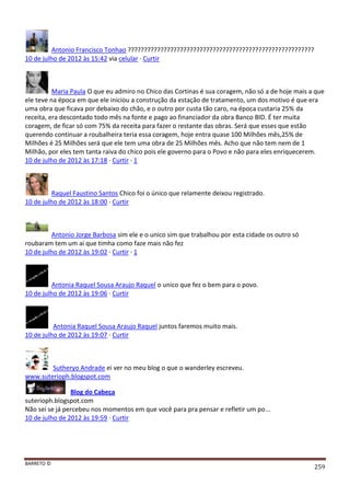 BARRETO ©
259
Antonio Francisco Tonhao ?????????????????????????????????????????????????????????
10 de julho de 2012 às 15:42 via celular · Curtir
Maria Paula O que eu admiro no Chico das Cortinas é sua coragem, não só a de hoje mais a que
ele teve na época em que ele iniciou a construção da estação de tratamento, um dos motivo é que era
uma obra que ficava por debaixo do chão, e o outro por custa tão caro, na época custaria 25% da
receita, era descontado todo mês na fonte e pago ao financiador da obra Banco BID. É ter muita
coragem, de ficar só com 75% da receita para fazer o restante das obras. Será que esses que estão
querendo continuar a roubalheira teria essa coragem, hoje entra quase 100 Milhões mês,25% de
Milhões é 25 Milhões será que ele tem uma obra de 25 Milhões mês. Acho que não tem nem de 1
Milhão, por eles tem tanta raiva do chico pois ele governo para o Povo e não para eles enriquecerem.
10 de julho de 2012 às 17:18 · Curtir · 1
Raquel Faustino Santos Chico foi o único que relamente deixou registrado.
10 de julho de 2012 às 18:00 · Curtir
Antonio Jorge Barbosa sim ele e o unico sim que trabalhou por esta cidade os outro só
roubaram tem um ai que timha como faze mais não fez
10 de julho de 2012 às 19:02 · Curtir · 1
Antonia Raquel Sousa Araujo Raquel o unico que fez o bem para o povo.
10 de julho de 2012 às 19:06 · Curtir
Antonia Raquel Sousa Araujo Raquel juntos faremos muito mais.
10 de julho de 2012 às 19:07 · Curtir
Sutheryo Andrade ei ver no meu blog o que o wanderley escreveu.
www.suterioph.blogspot.com
Blog do Cabeça
suterioph.blogspot.com
Não sei se já percebeu nos momentos em que você para pra pensar e refletir um po...
10 de julho de 2012 às 19:59 · Curtir
 