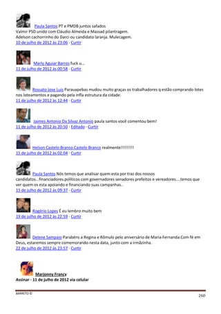 BARRETO ©
260
Paula Santos PT e PMDB juntos safados
Valmir PSD unido com Cláudio Almeida e Massad pilantragem.
Adelson cachorrinho do Darci ou candidato laranja. Mulecagem.
10 de julho de 2012 às 23:06 · Curtir
Marly Aguiar Barros fuck u...
11 de julho de 2012 às 00:58 · Curtir
Rossato Jose Luis Parauapebas mudou muito graças os trabalhadores q estão comprando lotes
nos loteamentos e pagando pela infla estrutura da cidade.
11 de julho de 2012 às 12:44 · Curtir
Jaimes Antonio Da Silvaz Antonio paula santos você comentou bem!
11 de julho de 2012 às 20:50 · Editado · Curtir
Helson Castelo Branco Castelo Branco realmente!!!!!!!!!
15 de julho de 2012 às 02:04 · Curtir
Paula Santos Nós temos que analisar quem esta por traz dos nossos
candidatos...financiadores.políticos com governadores senadores prefeitos e vereadores....temos que
ver quem os esta apoiando e financiando suas campanhas..
15 de julho de 2012 às 09:37 · Curtir
Rogério Lopes É eu lembro muito bem
19 de julho de 2012 às 22:59 · Curtir
Delene Sampaio Parabéns a Regina e Rômulo pelo aniversário de Maria Fernanda.Com fé em
Deus, estaremos sempre comemorando nesta data, junto com a irmãzinha.
22 de julho de 2012 às 23:57 · Curtir
Marjonny Francy
Assinar · 11 de julho de 2012 via celular
 