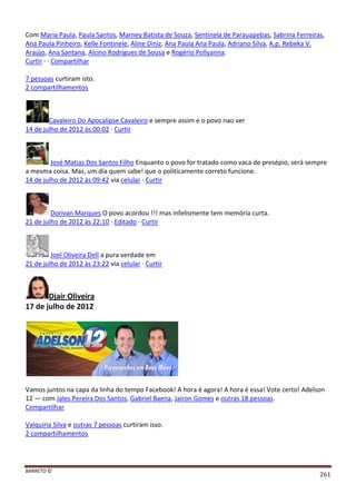 BARRETO ©
261
Com Maria Paula, Paula Santos, Marney Batista de Souza, Sentinela de Parauapebas, Sabrina Ferreiras,
Ana Paula Pinheiro, Kelle Fontinele, Aline Diniz, Ana Paula Ana Paula, Adriano Silva, A.p. Rebeka V.
Araújo, Ana Santana, Alcino Rodrigues de Sousa e Rogério Pollyanna.
Curtir · · Compartilhar
7 pessoas curtiram isto.
2 compartilhamentos
Cavaleiro Do Apocalipse Cavaleiro e sempre assim e o povo nao ver
14 de julho de 2012 às 00:02 · Curtir
José Matias Dos Santos Filho Enquanto o povo for tratado como vaca de presépio, será sempre
a mesma coisa. Mas, um dia quem sabe! que o politicamente correto funcione.
14 de julho de 2012 às 09:42 via celular · Curtir
Dorivan Marques O povo acordou !!! mas infelismente tem memória curta.
21 de julho de 2012 às 22:10 · Editado · Curtir
Joel Oliveira Dell a pura verdade em
21 de julho de 2012 às 23:22 via celular · Curtir
Djair Oliveira
17 de julho de 2012
Vamos juntos na capa da linha do tempo Facebook! A hora é agora! A hora é essa! Vote certo! Adelson
12 — com Jales Pereira Dos Santos, Gabriel Baena, Jairon Gomes e outras 18 pessoas.
Compartilhar
Valquiria Silva e outras 7 pessoas curtiram isso.
2 compartilhamentos
 