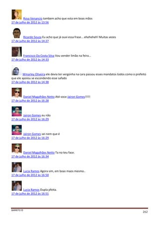 BARRETO ©
262
Rosa Venancio tambem acho que esta em boas mãos
17 de julho de 2012 às 13:56
Ricardo Souza Eu acho que já ouvi essa frase... eheheheh! Muitas vezes
17 de julho de 2012 às 14:27
Francisco Da Costa Silva Vou vender limão na feira...
17 de julho de 2012 às 14:33
Wmarley Oliveira ele devia ter vergonha na cara passou esses mandatos todos como o prefeito
que ele apoiou se escondendo esse safado
17 de julho de 2012 às 14:38
Daniel Magalhães Netto Até voce Jairon Gomes!!!!!
17 de julho de 2012 às 16:28
Jairon Gomes eu não
17 de julho de 2012 às 16:29
Jairon Gomes sei nem que é
17 de julho de 2012 às 16:29
Daniel Magalhães Netto Ta no teu face.
17 de julho de 2012 às 16:34
Lucia Ramos Agora sim, em boas maos mesmo..
17 de julho de 2012 às 16:50
Lucia Ramos Dupla pfeita.
17 de julho de 2012 às 16:51
 