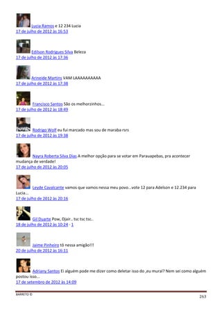 BARRETO ©
263
Lucia Ramos e 12 234 Lucia
17 de julho de 2012 às 16:53
Edilson Rodrigues Silva Beleza
17 de julho de 2012 às 17:36
Arineide Martins VAM LAAAAAAAAAA
17 de julho de 2012 às 17:38
Francisco Santos São os melhorzinhos...
17 de julho de 2012 às 18:49
Rodrigo Wolf eu fui marcado mas sou de maraba rsrs
17 de julho de 2012 às 19:38
Nayra Roberta Silva Dias A melhor opção para se votar em Parauapebas, pra acontecer
mudança de verdade!
17 de julho de 2012 às 20:05
Leyde Cavalcante vamos que vamos nessa meu povo...vote 12 para Adelson e 12.234 para
Lucia...
17 de julho de 2012 às 20:16
Gil Duarte Pow, Djair.. tsc tsc tsc..
18 de julho de 2012 às 10:24 · 1
Jaime Pinheiro tô nessa amigão!!!
20 de julho de 2012 às 16:11
Adriany Santos Ei alguém pode me dizer como deletar isso do ,eu mural? Nem sei como alguém
postou isso...
17 de setembro de 2012 às 14:09
 