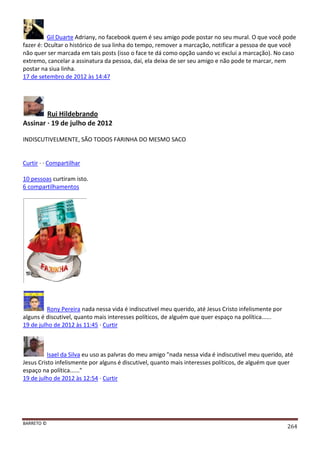 BARRETO ©
264
Gil Duarte Adriany, no facebook quem é seu amigo pode postar no seu mural. O que você pode
fazer é: Ocultar o histórico de sua linha do tempo, remover a marcação, notificar a pessoa de que você
não quer ser marcada em tais posts (isso o face te dá como opção uando vc exclui a marcação). No caso
extremo, cancelar a assinatura da pessoa, daí, ela deixa de ser seu amigo e não pode te marcar, nem
postar na siua linha.
17 de setembro de 2012 às 14:47
Rui Hildebrando
Assinar · 19 de julho de 2012
INDISCUTIVELMENTE, SÃO TODOS FARINHA DO MESMO SACO
Curtir · · Compartilhar
10 pessoas curtiram isto.
6 compartilhamentos
Rony Pereira nada nessa vida é indiscutivel meu querido, até Jesus Cristo infelismente por
alguns é discutivel, quanto mais interesses políticos, de alguém que quer espaço na política......
19 de julho de 2012 às 11:45 · Curtir
Isael da Silva eu uso as palvras do meu amigo "nada nessa vida é indiscutivel meu querido, até
Jesus Cristo infelismente por alguns é discutivel, quanto mais interesses políticos, de alguém que quer
espaço na política......"
19 de julho de 2012 às 12:54 · Curtir
 