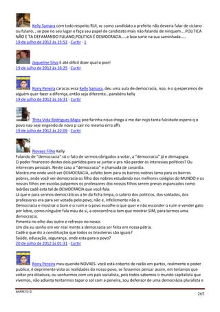 BARRETO ©
265
Kelly Samara com todo respeito RUI, vc como candidato a prefeito não deveria falar de ciclano
ou fulano, , se poe no seu lugar e faça seu papel de candidato mais não falando de ninquem....POLITICA
NÃO E TA DEFAMANDO FULANO,POLITICA É DEMOCRACIA.....e boa sorte na sua caminhada.....
19 de julho de 2012 às 15:52 · Curtir · 1
Jaqueline Silva E até difícil dizer qual o pior!
19 de julho de 2012 às 16:25 · Curtir
Rony Pereira caracas essa Kelly Samara, deu uma aula de democracia, isso, é o q esperamos de
alguém quer fazer a difernça, então seja diferente...parabéns kelly
19 de julho de 2012 às 16:31 · Curtir
Thita Vida Rodrigues Mapa poe farinha nisso chega a me dar nojo tanta falcidade.espero q o
povo nao seje engendo de novo p cair no mesmo erro affs
19 de julho de 2012 às 22:09 · Curtir
Novaes Filho Kelly
Falando de "democracia" só o fato de sermos obrigados a votar, a “democracia” já e demagogia.
O poder financeiro destes dois partidos para se juntar e pra não perder os interesses políticos? Ou
interesses pessoais. Neste caso a “democracia” e chamada de covardia.
Mostre-me onde você ver DEMOCRACIA, asfalto bom para os bairros nobres lama para os bairros
pobres, onde você ver democracia os filho dos nobres estudando nos melhores colégios do MUNDO e os
nossos filhos em escolas palpemos os professores dos nossos filhos serem presos espancados como
ladrões cadê esta tal de DEMOCRACIA que você fala.
Já que e para sermos democráticos a lei da ficha limpa, o salário dos políticos, dos soldados, dos
professores era para ser votada pelo povo, não e, infelizmente não e.
Democracia e mostrar o bom e o ruim e o povo escolhe o que quer e não esconder o ruim e vender gato
por lebre, como ninguém fala mau de si, a concorrência tem que mostrar SIM, para termos uma
democracia.
Pimenta no olho dos outro e refresco no nosso.
Um dia eu sonho em ver real mente a democracia ser feita em nossa pátria.
Cadê o que diz a constituição que todos os brasileiros são iguais?
Saúde, educação, segurança, onde esta para o povo?
20 de julho de 2012 às 01:31 · Curtir
Rony Pereira meu querido NOVAES. você está coberto de razão em partes, realmente o poder
publico, é deprimente vista as realidades do nosso povo, se fossemos pensar assim, em teríamos que
voltar pra ditadura, ou sonharmos com um país socialista, pois todos sabemos o mundo capitalista que
vivemos, não adianta tentarmos tapar o sol com a peneira, sou defensor de uma democrácia pluralista e
 