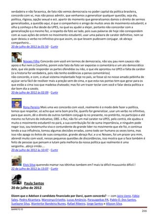 BARRETO ©
266
verdadeira e não faraonica, de fato não vemos democracia no poder capital da política brasileira,
concordo com vc, mas não posso admitir, que venhamos a generalizar qualquer questão, seja ela,
política, rligiosa, opção sexual e ect. apartir do momento que generalizamos damos o direito de sermos
generalizados, a questão aqui, é que o companheiro e amigo de muitos anos de movimento estudantil, e
olha q conheço o Rui desde da UPES, na qual eu ajudei a elejer, portanto não concordar com a
generalização q o mesmo fez, a respeito da foto ao lado, pois suas palavras de hoje não corespondem
com as suas ações de ontem no movimento estudantil, usar uma palavra de carater definitivo, nem se
quer deixou o verbo no infinitivo pra que assim, os que lessem pudessem conjugar. ok abraço
companheiro...
20 de julho de 2012 às 01:50 · Curtir
Novaes Filho Concordo com você em termos de democracia, não sou pau nem cavaco não
apoio o Rui nem o Coutinho, porem este fato da foto ser expostas o comentário e um ato democrático
dele, que ele pode responder as partes ofendidas ou não, o que ele aprontou na UPES e falta de caráter
(si a historia for verdadeira, pois não tenho evidências a penas comentários)
não concordo, e com, o atual sistema implantado hoje no país, se fosse só no nosso amado pebinha de
açúcar seria fácil de revólver mais a preção vem de cima, e que esta nas pontas tem que gerar para os
que estão a cima isso que madeixa chateado; mas foi um trazer teclar com você e falar desta política e
dar bom dia a cavalo.
20 de julho de 2012 às 02:09 · Curtir
Rony Pereira Mais uma vez concordo com você, realmente é o modo dele fazer a política,
temos que respeitar, só acho que seria bom pra Ele, quanfo for generalizar, usar um verbo no infinitivo,
para que assim, dê o direito de outros também conjugá-lo no presente, no pretérito, no participio e até
mesmo no futruro do indicativo, OBS. o Rui, não foi um mal carater na UPES, pelo contrá, ele ajudou e
muito o movimento estudantil no pará, a sua contribuição foi de suma importância, e ninguém pode
negar isso, sou testemunha viva e contundente do grande lider no movimente que ele foi, e continua
tendo a sua influência, tomou algumas decisões erradas, como todo ser humano as vezes toma, mas
isso não apaga os êxitos de suas conquistas. grande abraço Rui..e a vc Novaes, foi um prazer pra mim,
abrendí muito com você, nessas pequenas questões de discordâncias, isso mostra que o face também é
feito de pessoas que pensam e lutam pela melhoria da nossa política que realmente é uma
vergonha...abrço irmão....
20 de julho de 2012 às 10:47 · Curtir
Elvis Silva querendo mamar nas têtinhas tambem em? mais ta dificil muuuuinto dificil.!
22 de julho de 2012 às 13:07 · Curtir
Paula Santos
20 de julho de 2012
Dizem que o Adelson é candidato financiado por Darci, quem concorda? — com Jairo Ueno, Fábio
Sales, Pedro Alcantara, Marconya Erivelto, Lucas Amâncio, Parauapebas PA, Pablo O. Dos Santos,
Suelayne Silva, Wanterlor Bandeira Nunes, Rafael Ribeiro, Jorge Santos e Allyson Silva.
 