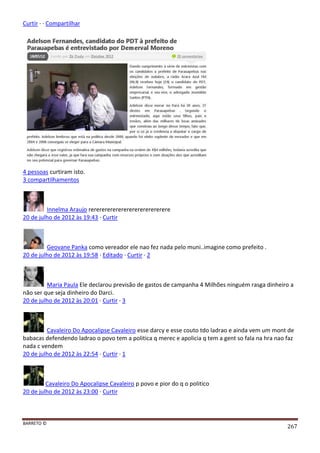 BARRETO ©
267
Curtir · · Compartilhar
4 pessoas curtiram isto.
3 compartilhamentos
Innelma Araujo rerererererererererererererere
20 de julho de 2012 às 19:43 · Curtir
Geovane Panka como vereador ele nao fez nada pelo muni..imagine como prefeito .
20 de julho de 2012 às 19:58 · Editado · Curtir · 2
Maria Paula Ele declarou previsão de gastos de campanha 4 Milhões ninguém rasga dinheiro a
não ser que seja dinheiro do Darci.
20 de julho de 2012 às 20:01 · Curtir · 3
Cavaleiro Do Apocalipse Cavaleiro esse darcy e esse couto tdo ladrao e ainda vem um mont de
babacas defendendo ladrao o povo tem a politica q merec e apolicia q tem a gent so fala na hra nao faz
nada c vendem
20 de julho de 2012 às 22:54 · Curtir · 1
Cavaleiro Do Apocalipse Cavaleiro p povo e pior do q o politico
20 de julho de 2012 às 23:00 · Curtir
 